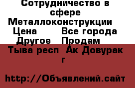 Сотрудничество в сфере Металлоконструкции  › Цена ­ 1 - Все города Другое » Продам   . Тыва респ.,Ак-Довурак г.